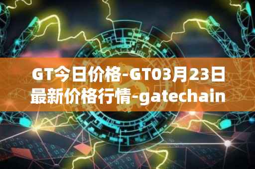 GT今日价格-GT03月23日最新价格行情-gatechain最新走势消息