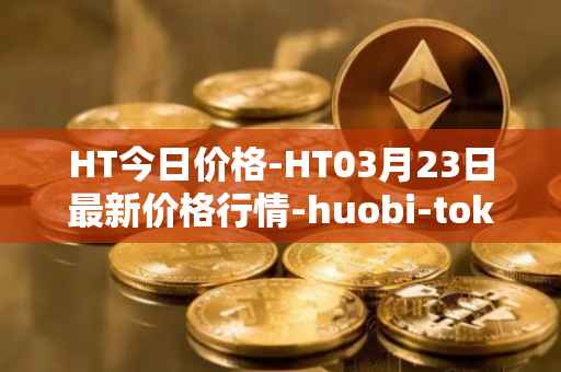 HT今日价格-HT03月23日最新价格行情-huobi-token最新走势消息