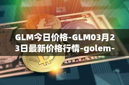 GLM今日价格-GLM03月23日最新价格行情-golem-network-tokens最新走势消息