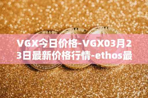 VGX今日价格-VGX03月23日最新价格行情-ethos最新走势消息