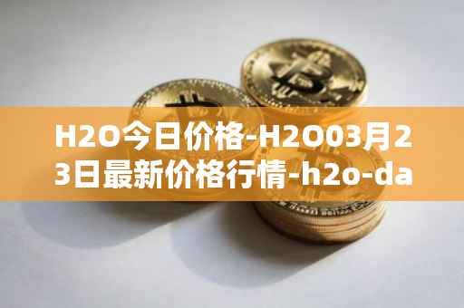 H2O今日价格-H2O03月23日最新价格行情-h2o-dao最新走势消息
