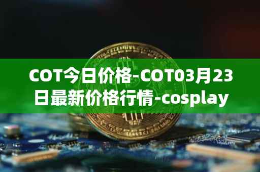 COT今日价格-COT03月23日最新价格行情-cosplay-token最新走势消息