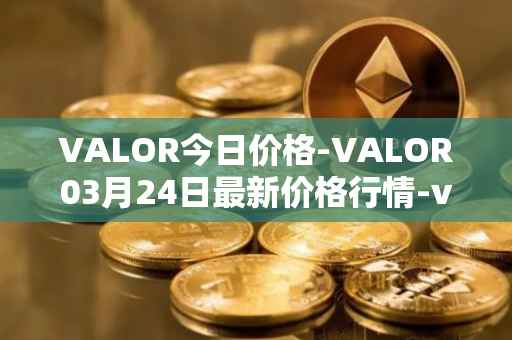 VALOR今日价格-VALOR03月24日最新价格行情-valor-token最新走势消息