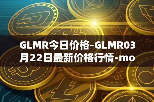 GLMR今日价格-GLMR03月22日最新价格行情-moonbeam最新走势消息