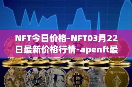 NFT今日价格-NFT03月22日最新价格行情-apenft最新走势消息