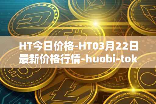 HT今日价格-HT03月22日最新价格行情-huobi-token最新走势消息
