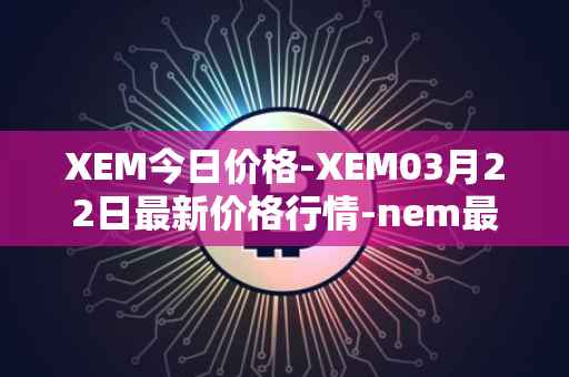 XEM今日价格-XEM03月22日最新价格行情-nem最新走势消息