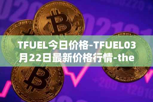 TFUEL今日价格-TFUEL03月22日最新价格行情-thetafuel最新走势消息