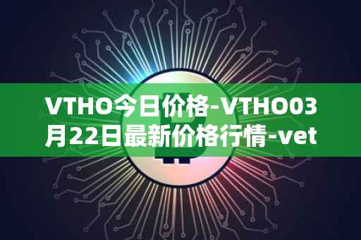 VTHO今日价格-VTHO03月22日最新价格行情-vethor-token最新走势消息