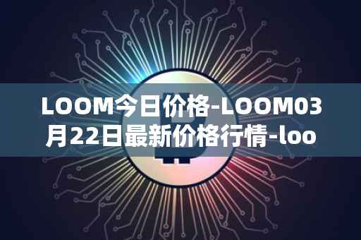 LOOM今日价格-LOOM03月22日最新价格行情-loom-network最新走势消息