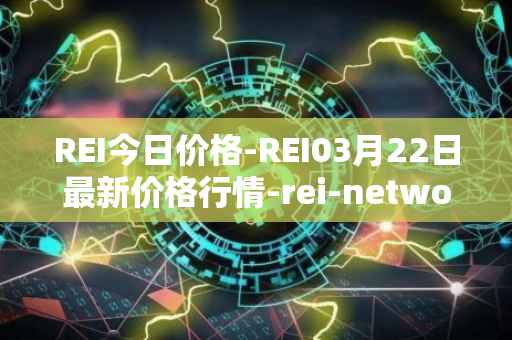 REI今日价格-REI03月22日最新价格行情-rei-network最新走势消息