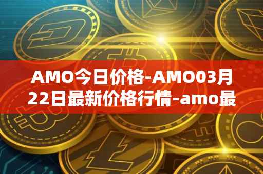 AMO今日价格-AMO03月22日最新价格行情-amo最新走势消息