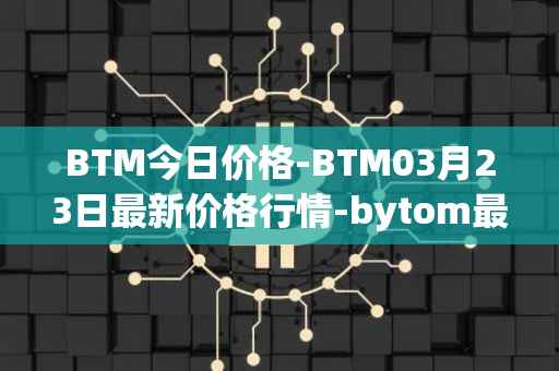BTM今日价格-BTM03月23日最新价格行情-bytom最新走势消息
