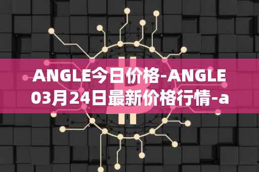 ANGLE今日价格-ANGLE03月24日最新价格行情-anglelabs最新走势消息
