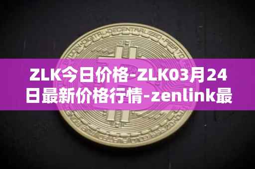 ZLK今日价格-ZLK03月24日最新价格行情-zenlink最新走势消息