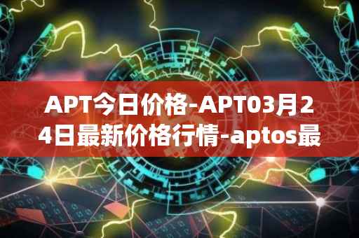 APT今日价格-APT03月24日最新价格行情-aptos最新走势消息