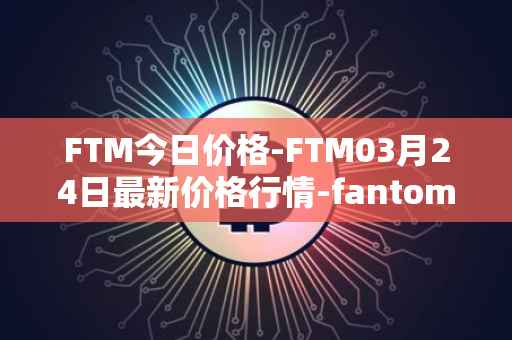 FTM今日价格-FTM03月24日最新价格行情-fantom最新走势消息