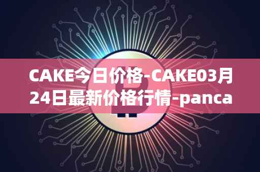 CAKE今日价格-CAKE03月24日最新价格行情-pancakeswap最新走势消息