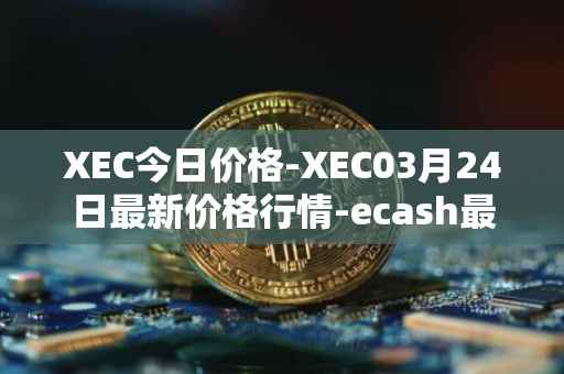 XEC今日价格-XEC03月24日最新价格行情-ecash最新走势消息