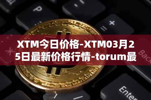XTM今日价格-XTM03月25日最新价格行情-torum最新走势消息