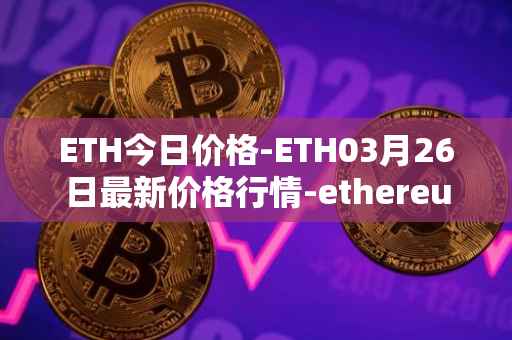 ETH今日价格-ETH03月26日最新价格行情-ethereum最新走势消息
