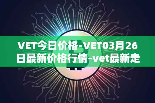 VET今日价格-VET03月26日最新价格行情-vet最新走势消息