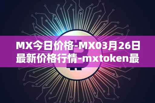 MX今日价格-MX03月26日最新价格行情-mxtoken最新走势消息