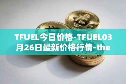 TFUEL今日价格-TFUEL03月26日最新价格行情-thetafuel最新走势消息