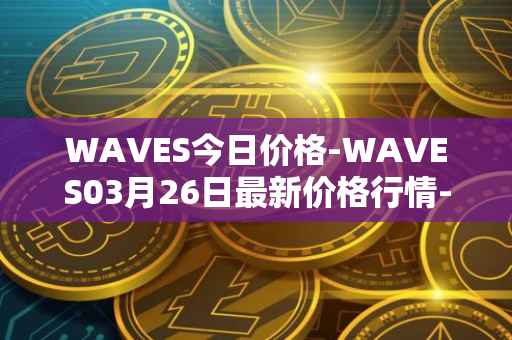 WAVES今日价格-WAVES03月26日最新价格行情-waves最新走势消息