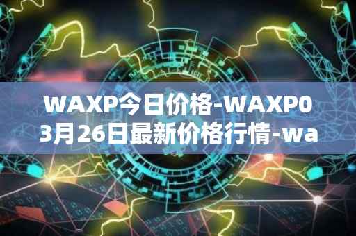 WAXP今日价格-WAXP03月26日最新价格行情-wax最新走势消息
