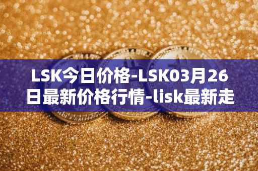 LSK今日价格-LSK03月26日最新价格行情-lisk最新走势消息