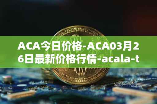 ACA今日价格-ACA03月26日最新价格行情-acala-token最新走势消息