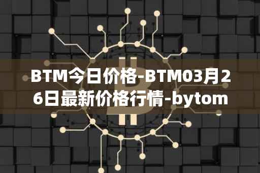 BTM今日价格-BTM03月26日最新价格行情-bytom最新走势消息