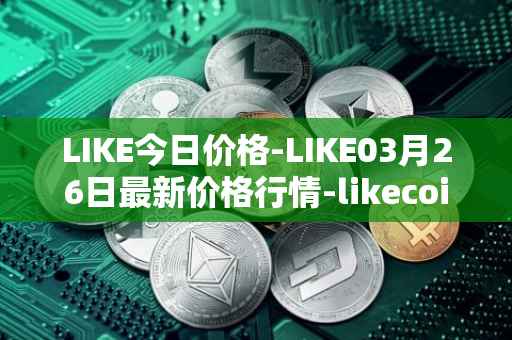 LIKE今日价格-LIKE03月26日最新价格行情-likecoin最新走势消息