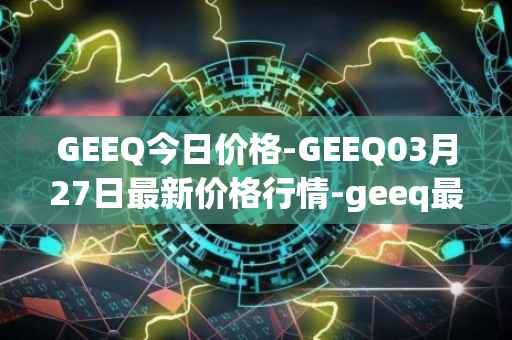 GEEQ今日价格-GEEQ03月27日最新价格行情-geeq最新走势消息