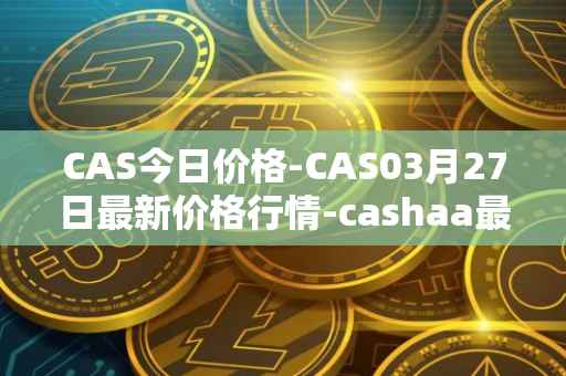 CAS今日价格-CAS03月27日最新价格行情-cashaa最新走势消息