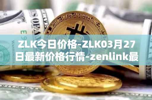 ZLK今日价格-ZLK03月27日最新价格行情-zenlink最新走势消息