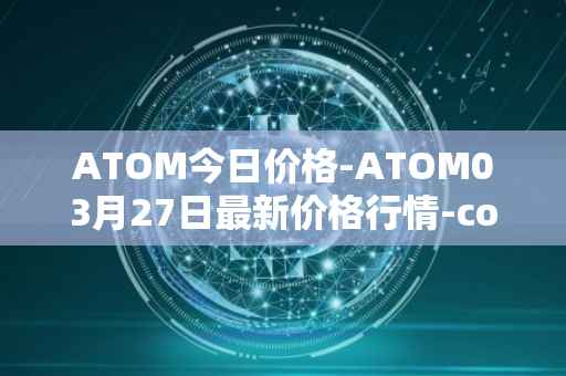 ATOM今日价格-ATOM03月27日最新价格行情-cosmos最新走势消息