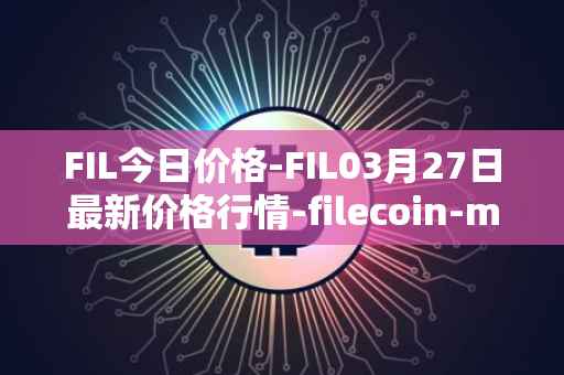 FIL今日价格-FIL03月27日最新价格行情-filecoin-mainnet最新走势消息