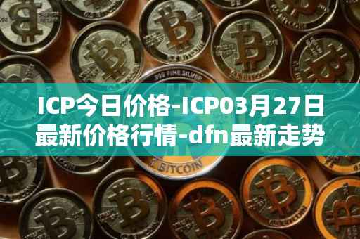 ICP今日价格-ICP03月27日最新价格行情-dfn最新走势消息