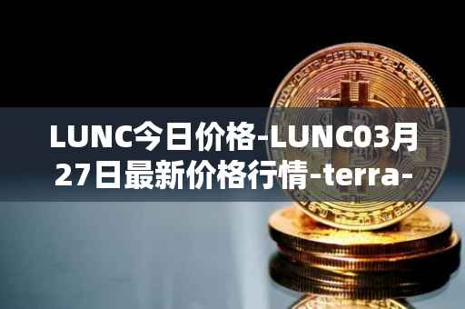 LUNC今日价格-LUNC03月27日最新价格行情-terra-luna最新走势消息