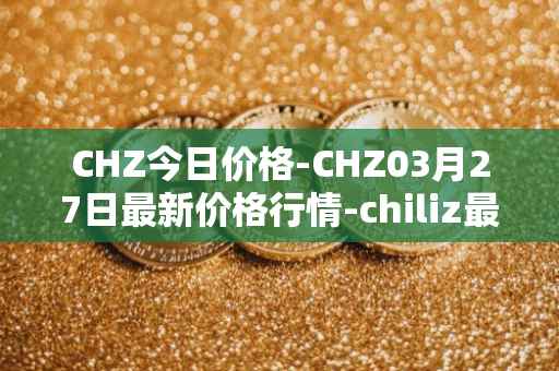 CHZ今日价格-CHZ03月27日最新价格行情-chiliz最新走势消息