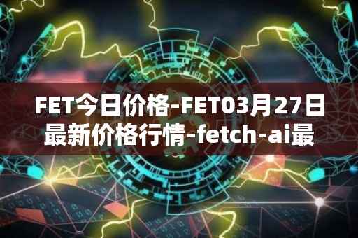 FET今日价格-FET03月27日最新价格行情-fetch-ai最新走势消息