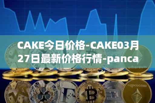 CAKE今日价格-CAKE03月27日最新价格行情-pancakeswap最新走势消息