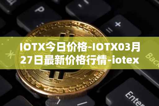 IOTX今日价格-IOTX03月27日最新价格行情-iotex最新走势消息