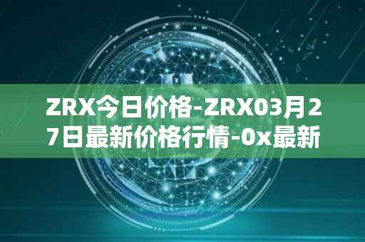ZRX今日价格-ZRX03月27日最新价格行情-0x最新走势消息
