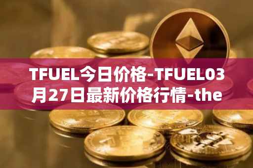 TFUEL今日价格-TFUEL03月27日最新价格行情-thetafuel最新走势消息