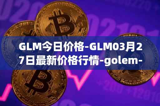 GLM今日价格-GLM03月27日最新价格行情-golem-network-tokens最新走势消息