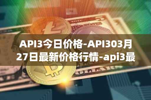 API3今日价格-API303月27日最新价格行情-api3最新走势消息