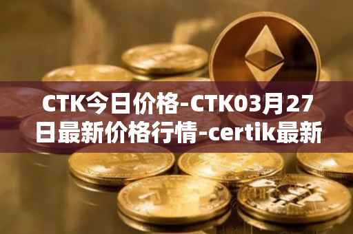 CTK今日价格-CTK03月27日最新价格行情-certik最新走势消息